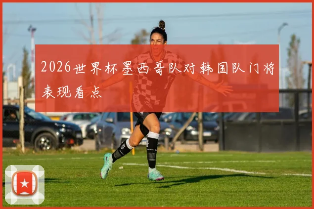 2026世界杯墨西哥队对韩国队门将表现看点