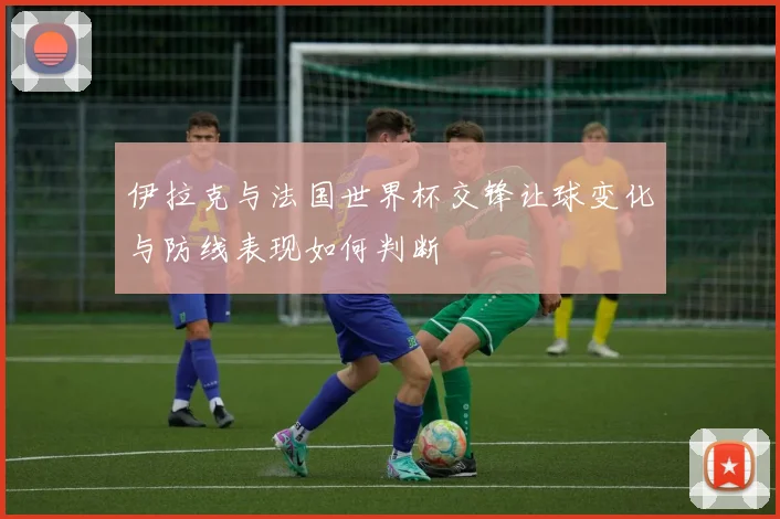 伊拉克与法国世界杯交锋让球变化与防线表现如何判断