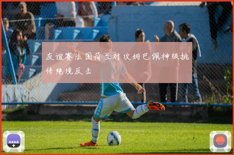 友谊赛法国荷兰对攻姆巴佩神级挑传绝境反击