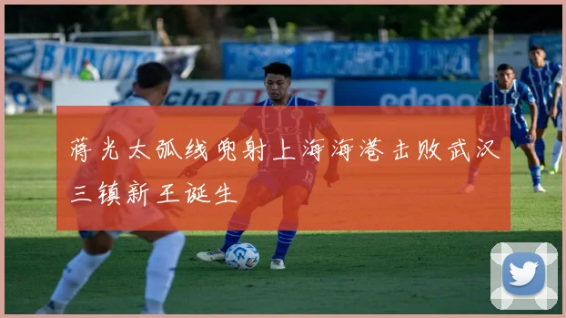 蒋光太弧线兜射上海海港击败武汉三镇新王诞生