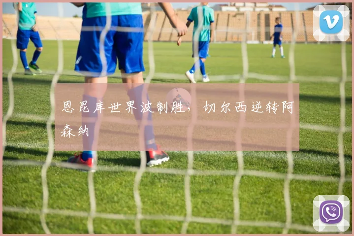 恩昆库世界波制胜，切尔西逆转阿森纳