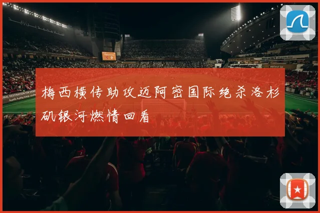 梅西横传助攻迈阿密国际绝杀洛杉矶银河燃情回看