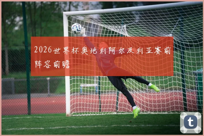 2026世界杯奥地利阿尔及利亚赛前阵容前瞻