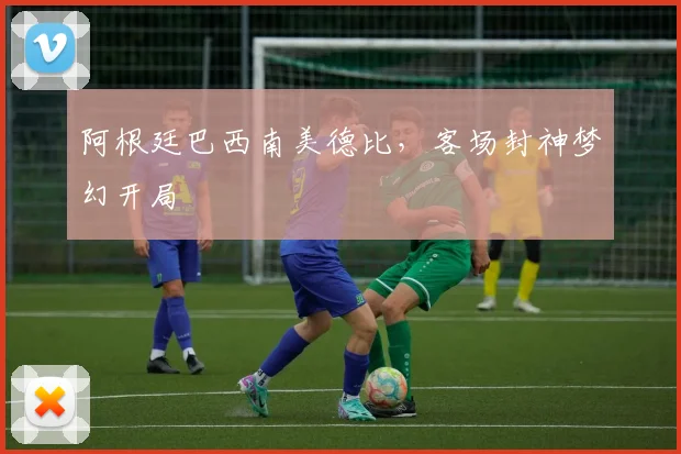 阿根廷巴西南美德比，客场封神梦幻开局