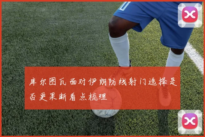 库尔图瓦面对伊朗防线射门选择是否更果断看点梳理