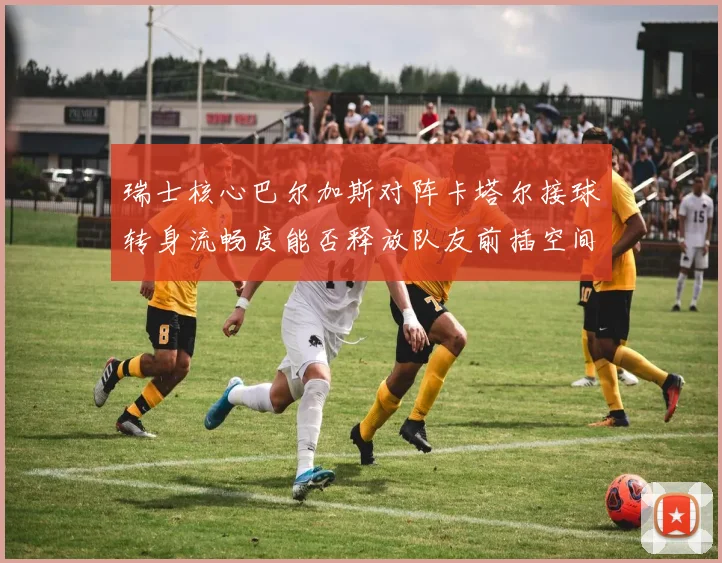 瑞士核心巴尔加斯对阵卡塔尔接球转身流畅度能否释放队友前插空间