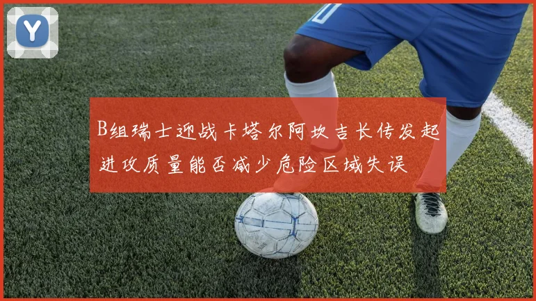 B组瑞士迎战卡塔尔阿坎吉长传发起进攻质量能否减少危险区域失误