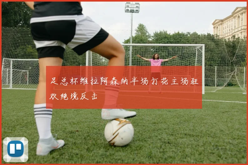 足总杯维拉阿森纳半场打花主场狂欢绝境反击