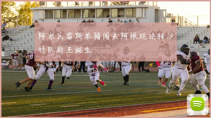 阿尔瓦雷斯单骑闯关阿根廷逆转沙特队新王诞生