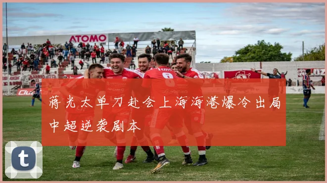 蒋光太单刀赴会上海海港爆冷出局中超逆袭剧本