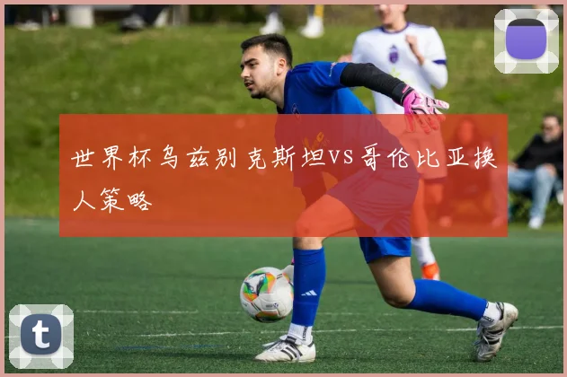 世界杯乌兹别克斯坦vs哥伦比亚换人策略