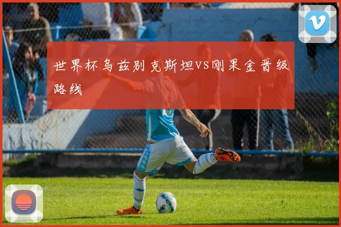 世界杯乌兹别克斯坦vs刚果金晋级路线